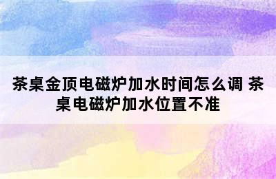 茶桌金顶电磁炉加水时间怎么调 茶桌电磁炉加水位置不准